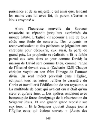 148
puissance et de sa majesté; c’est ainsi que, tendant
les mains vers lui avec foi, ils purent s’écrier: «
Nous croyons! »
Alors l’heureuse nouvelle du Sauveur
ressuscité se répandit jusqu’aux extrémités du
monde habité. L’Église vit accourir à elle de tous
côtés une foule de convertis. Des croyants se
reconvertissaient et des pécheurs se joignaient aux
chrétiens pour découvrir, eux aussi, la perle de
grand prix. La prophétie se réalisait: « Et le faible
parmi eux sera dans ce jour comme David; la
maison de David sera comme Dieu, comme l’ange
de l’Éternel devant eux. » (Zacharie 12:8) Chaque
chrétien voyait en son frère l’image de l’amour
divin. Un seul intérêt prévalait dans l’Église,
éclipsant tous les autres: refléter le caractère du
Christ et travailler à l’édification de son royaume. «
La multitude de ceux qui avaient cru n’était qu’un
cœur et qu’une âme. ... Les apôtres rendaient avec
beaucoup de force témoignage de la résurrection du
Seigneur Jésus. Et une grande grâce reposait sur
eux tous. ... Et le Seigneur ajoutait chaque jour à
l’Église ceux qui étaient sauvés. » (Actes des
 