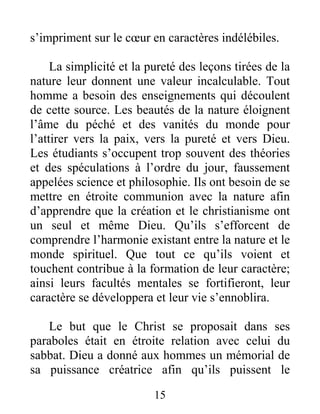 15
s’impriment sur le cœur en caractères indélébiles.
La simplicité et la pureté des leçons tirées de la
nature leur donnent une valeur incalculable. Tout
homme a besoin des enseignements qui découlent
de cette source. Les beautés de la nature éloignent
l’âme du péché et des vanités du monde pour
l’attirer vers la paix, vers la pureté et vers Dieu.
Les étudiants s’occupent trop souvent des théories
et des spéculations à l’ordre du jour, faussement
appelées science et philosophie. Ils ont besoin de se
mettre en étroite communion avec la nature afin
d’apprendre que la création et le christianisme ont
un seul et même Dieu. Qu’ils s’efforcent de
comprendre l’harmonie existant entre la nature et le
monde spirituel. Que tout ce qu’ils voient et
touchent contribue à la formation de leur caractère;
ainsi leurs facultés mentales se fortifieront, leur
caractère se développera et leur vie s’ennoblira.
Le but que le Christ se proposait dans ses
paraboles était en étroite relation avec celui du
sabbat. Dieu a donné aux hommes un mémorial de
sa puissance créatrice afin qu’ils puissent le
 