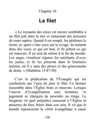 150
Chapitre 10
Le filet
« Le royaume des cieux est encore semblable à
un filet jeté dans la mer et ramassant des poissons
de toute espèce. Quand il est rempli, les pêcheurs le
tirent; et, après s’être assis sur le rivage, ils mettent
dans des vases ce qui est bon, et ils jettent ce qui
est mauvais. Il en sera de même à la fin du monde.
Les anges viendront séparer les méchants d’avec
les justes, et ils les jetteront dans la fournaise
ardente, où il y aura des pleurs et des grincements
de dents. » (Matthieu 13:47-50)
C’est la prédication de l’Évangile qui est
symbolisée par l’acte de jeter le filet. Ce dernier
rassemble dans l’Église bons et mauvais. Lorsque
l’œuvre d’évangélisation sera terminée, le
jugement se chargera de procéder au triage. Le
Seigneur vit quel préjudice causerait à l’Église la
présence de faux frères dans son sein. Il vit que le
monde repousserait la vérité évangélique à cause
 