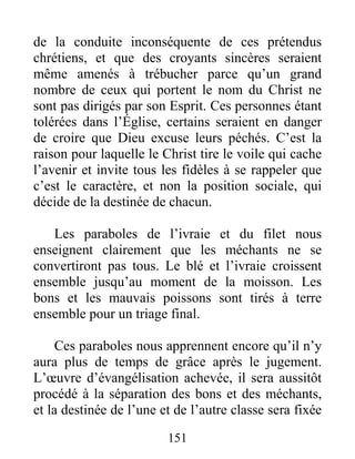 151
de la conduite inconséquente de ces prétendus
chrétiens, et que des croyants sincères seraient
même amenés à trébucher parce qu’un grand
nombre de ceux qui portent le nom du Christ ne
sont pas dirigés par son Esprit. Ces personnes étant
tolérées dans l’Église, certains seraient en danger
de croire que Dieu excuse leurs péchés. C’est la
raison pour laquelle le Christ tire le voile qui cache
l’avenir et invite tous les fidèles à se rappeler que
c’est le caractère, et non la position sociale, qui
décide de la destinée de chacun.
Les paraboles de l’ivraie et du filet nous
enseignent clairement que les méchants ne se
convertiront pas tous. Le blé et l’ivraie croissent
ensemble jusqu’au moment de la moisson. Les
bons et les mauvais poissons sont tirés à terre
ensemble pour un triage final.
Ces paraboles nous apprennent encore qu’il n’y
aura plus de temps de grâce après le jugement.
L’œuvre d’évangélisation achevée, il sera aussitôt
procédé à la séparation des bons et des méchants,
et la destinée de l’une et de l’autre classe sera fixée
 