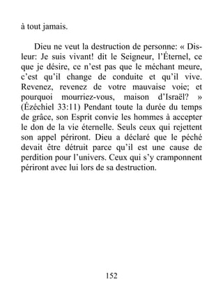 152
à tout jamais.
Dieu ne veut la destruction de personne: « Dis-
leur: Je suis vivant! dit le Seigneur, l’Éternel, ce
que je désire, ce n’est pas que le méchant meure,
c’est qu’il change de conduite et qu’il vive.
Revenez, revenez de votre mauvaise voie; et
pourquoi mourriez-vous, maison d’Israël? »
(Ézéchiel 33:11) Pendant toute la durée du temps
de grâce, son Esprit convie les hommes à accepter
le don de la vie éternelle. Seuls ceux qui rejettent
son appel périront. Dieu a déclaré que le péché
devait être détruit parce qu’il est une cause de
perdition pour l’univers. Ceux qui s’y cramponnent
périront avec lui lors de sa destruction.
 