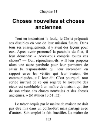 153
Chapitre 11
Choses nouvelles et choses
anciennes
Tout en instruisant la foule, le Christ préparait
ses disciples en vue de leur mission future. Dans
tous ses enseignements, il y avait des leçons pour
eux. Après avoir prononcé la parabole du filet, il
leur demanda: « Avez-vous compris toutes ces
choses? — Oui, répondirent-ils. » Il leur proposa
alors une autre parabole pour leur permettre de
saisir la responsabilité qui leur incombait en
rapport avec les vérités qui leur avaient été
communiquées. « Il leur dit: C’est pourquoi, tout
scribe instruit de ce qui regarde le royaume des
cieux est semblable à un maître de maison qui tire
de son trésor des choses nouvelles et des choses
anciennes. » (Matthieu 13:51, 52)
Le trésor acquis par le maître de maison ne doit
pas être mis dans un coffre-fort mais partagé avec
d’autres. Son emploi le fait fructifier. Le maître de
 