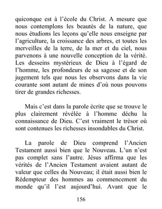 156
quiconque est à l’école du Christ. A mesure que
nous contemplons les beautés de la nature, que
nous étudions les leçons qu’elle nous enseigne par
l’agriculture, la croissance des arbres, et toutes les
merveilles de la terre, de la mer et du ciel, nous
parvenons à une nouvelle conception de la vérité.
Les desseins mystérieux de Dieu à l’égard de
l’homme, les profondeurs de sa sagesse et de son
jugement tels que nous les observons dans la vie
courante sont autant de mines d’où nous pouvons
tirer de grandes richesses.
Mais c’est dans la parole écrite que se trouve le
plus clairement révélée à l’homme déchu la
connaissance de Dieu. C’est vraiment le trésor où
sont contenues les richesses insondables du Christ.
La parole de Dieu comprend l’Ancien
Testament aussi bien que le Nouveau. L’un n’est
pas complet sans l’autre. Jésus affirma que les
vérités de l’Ancien Testament avaient autant de
valeur que celles du Nouveau; il était aussi bien le
Rédempteur des hommes au commencement du
monde qu’il l’est aujourd’hui. Avant que le
 