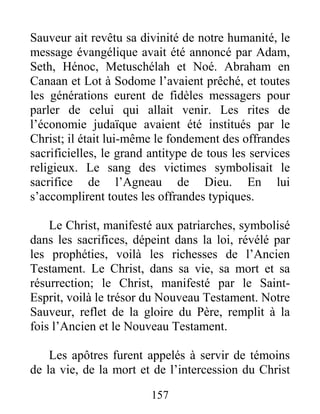 157
Sauveur ait revêtu sa divinité de notre humanité, le
message évangélique avait été annoncé par Adam,
Seth, Hénoc, Metuschélah et Noé. Abraham en
Canaan et Lot à Sodome l’avaient prêché, et toutes
les générations eurent de fidèles messagers pour
parler de celui qui allait venir. Les rites de
l’économie judaïque avaient été institués par le
Christ; il était lui-même le fondement des offrandes
sacrificielles, le grand antitype de tous les services
religieux. Le sang des victimes symbolisait le
sacrifice de l’Agneau de Dieu. En lui
s’accomplirent toutes les offrandes typiques.
Le Christ, manifesté aux patriarches, symbolisé
dans les sacrifices, dépeint dans la loi, révélé par
les prophéties, voilà les richesses de l’Ancien
Testament. Le Christ, dans sa vie, sa mort et sa
résurrection; le Christ, manifesté par le Saint-
Esprit, voilà le trésor du Nouveau Testament. Notre
Sauveur, reflet de la gloire du Père, remplit à la
fois l’Ancien et le Nouveau Testament.
Les apôtres furent appelés à servir de témoins
de la vie, de la mort et de l’intercession du Christ
 