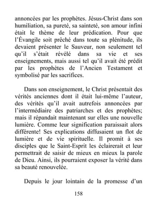 158
annoncées par les prophètes. Jésus-Christ dans son
humiliation, sa pureté, sa sainteté, son amour infini
était le thème de leur prédication. Pour que
l’Évangile soit prêché dans toute sa plénitude, ils
devaient présenter le Sauveur, non seulement tel
qu’il s’était révélé dans sa vie et ses
enseignements, mais aussi tel qu’il avait été prédit
par les prophètes de l’Ancien Testament et
symbolisé par les sacrifices.
Dans son enseignement, le Christ présentait des
vérités anciennes dont il était lui-même l’auteur,
des vérités qu’il avait autrefois annoncées par
l’intermédiaire des patriarches et des prophètes;
mais il répandait maintenant sur elles une nouvelle
lumière. Comme leur signification paraissait alors
différente! Ses explications diffusaient un flot de
lumière et de vie spirituelle. Il promit à ses
disciples que le Saint-Esprit les éclairerait et leur
permettrait de saisir de mieux en mieux la parole
de Dieu. Ainsi, ils pourraient exposer la vérité dans
sa beauté renouvelée.
Depuis le jour lointain de la promesse d’un
 