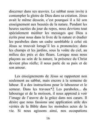 16
discerner dans ses œuvres. Le sabbat nous invite à
contempler la gloire de Dieu dans sa création. Jésus
avait le même dessein, c’est pourquoi il a lié son
enseignement aux beautés de la nature. Pendant les
heures sacrées du jour du repos, nous devrions tout
spécialement méditer les messages que Dieu a
écrits pour nous dans le livre de la nature et étudier
les paraboles dans un cadre semblable à celui où
Jésus se trouvait lorsqu’il les a prononcées: dans
les champs et les jardins, sous la voûte du ciel, au
milieu des prés et des fleurs. Lorsque nous nous
plaçons au sein de la nature, la présence du Christ
devient plus réelle; il nous parle de sa paix et de
son amour.
Les enseignements de Jésus se rapportent non
seulement au sabbat, mais encore à la semaine de
labeur. Il a des instructions pour le laboureur et le
semeur. Dans les travaux*2 Les paraboles... du
labourage et de la moisson, il nous apprend à voir
l’image de l’œuvre de la grâce dans nos cœurs. Il
désire que nous fassions une application utile des
vérités de la Bible dans les moindres actes de la
vie. Si nous agissons ainsi, nos occupations
 
