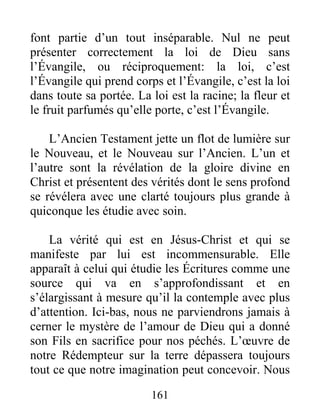 161
font partie d’un tout inséparable. Nul ne peut
présenter correctement la loi de Dieu sans
l’Évangile, ou réciproquement: la loi, c’est
l’Évangile qui prend corps et l’Évangile, c’est la loi
dans toute sa portée. La loi est la racine; la fleur et
le fruit parfumés qu’elle porte, c’est l’Évangile.
L’Ancien Testament jette un flot de lumière sur
le Nouveau, et le Nouveau sur l’Ancien. L’un et
l’autre sont la révélation de la gloire divine en
Christ et présentent des vérités dont le sens profond
se révélera avec une clarté toujours plus grande à
quiconque les étudie avec soin.
La vérité qui est en Jésus-Christ et qui se
manifeste par lui est incommensurable. Elle
apparaît à celui qui étudie les Écritures comme une
source qui va en s’approfondissant et en
s’élargissant à mesure qu’il la contemple avec plus
d’attention. Ici-bas, nous ne parviendrons jamais à
cerner le mystère de l’amour de Dieu qui a donné
son Fils en sacrifice pour nos péchés. L’œuvre de
notre Rédempteur sur la terre dépassera toujours
tout ce que notre imagination peut concevoir. Nous
 