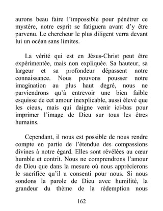 162
aurons beau faire l’impossible pour pénétrer ce
mystère, notre esprit se fatiguera avant d’y être
parvenu. Le chercheur le plus diligent verra devant
lui un océan sans limites.
La vérité qui est en Jésus-Christ peut être
expérimentée, mais non expliquée. Sa hauteur, sa
largeur et sa profondeur dépassent notre
connaissance. Nous pouvons pousser notre
imagination au plus haut degré, nous ne
parviendrons qu’à entrevoir une bien faible
esquisse de cet amour inexplicable, aussi élevé que
les cieux, mais qui daigne venir ici-bas pour
imprimer l’image de Dieu sur tous les êtres
humains.
Cependant, il nous est possible de nous rendre
compte en partie de l’étendue des compassions
divines à notre égard. Elles sont révélées au cœur
humble et contrit. Nous ne comprendrons l’amour
de Dieu que dans la mesure où nous apprécierons
le sacrifice qu’il a consenti pour nous. Si nous
sondons la parole de Dieu avec humilité, la
grandeur du thème de la rédemption nous
 