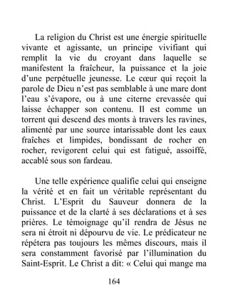 164
La religion du Christ est une énergie spirituelle
vivante et agissante, un principe vivifiant qui
remplit la vie du croyant dans laquelle se
manifestent la fraîcheur, la puissance et la joie
d’une perpétuelle jeunesse. Le cœur qui reçoit la
parole de Dieu n’est pas semblable à une mare dont
l’eau s’évapore, ou à une citerne crevassée qui
laisse échapper son contenu. Il est comme un
torrent qui descend des monts à travers les ravines,
alimenté par une source intarissable dont les eaux
fraîches et limpides, bondissant de rocher en
rocher, revigorent celui qui est fatigué, assoiffé,
accablé sous son fardeau.
Une telle expérience qualifie celui qui enseigne
la vérité et en fait un véritable représentant du
Christ. L’Esprit du Sauveur donnera de la
puissance et de la clarté à ses déclarations et à ses
prières. Le témoignage qu’il rendra de Jésus ne
sera ni étroit ni dépourvu de vie. Le prédicateur ne
répétera pas toujours les mêmes discours, mais il
sera constamment favorisé par l’illumination du
Saint-Esprit. Le Christ a dit: « Celui qui mange ma
 
