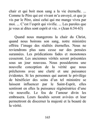 165
chair et qui boit mon sang a la vie éternelle. ...
Comme le Père qui est vivant m’a envoyé, et que je
vis par le Père, ainsi celui qui me mange vivra par
moi. ... C’est l’esprit qui vivifie. ... Les paroles que
je vous ai dites sont esprit et vie. » (Jean 6:54-63)
Quand nous mangerons la chair du Christ,
quand nous boirons son sang, notre ministère
offrira l’image des réalités éternelles. Nous ne
reviendrons plus sans cesse sur des pensées
surannées. Les prédications fades et monotones
cesseront. Les anciennes vérités seront présentées
sous un jour nouveau. Nous posséderons une
nouvelle conception de la vérité que nous
prêcherons avec une clarté et une puissance
évidentes. Si les personnes qui auront le privilège
de bénéficier des soins d’un tel ministère se
laissent influencer par le Saint-Esprit, elles
sentiront en elles la puissance régénératrice d’une
vie nouvelle. Le feu de l’amour divin les
embrasera. Leurs facultés seront avivées et leur
permettront de discerner la majesté et la beauté de
la vérité.
 