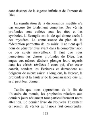 168
connaissance de la sagesse infinie et de l’amour de
Dieu.
La signification de la dispensation israélite n’a
pas encore été totalement comprise. Des vérités
profondes sont voilées sous les rites et les
symboles. L’Évangile est la clé qui donne accès à
ces mystères. La connaissance du plan de la
rédemption permettra de les saisir. Il ne tient qu’à
nous de pénétrer plus avant dans la compréhension
de ces sujets merveilleux. Il faut que nous
percevions les choses profondes de Dieu. Les
anges eux-mêmes désirent plonger leurs regards
dans les vérités révélées à ceux qui, d’un cœur
contrit, sondent les Écritures et demandent au
Seigneur de mieux saisir la longueur, la largeur, la
profondeur et la hauteur de la connaissance que lui
seul peut leur donner.
Tandis que nous approchons de la fin de
l’histoire du monde, les prophéties relatives aux
derniers jours réclament tout particulièrement notre
attention. Le dernier livre du Nouveau Testament
est rempli de vérités qu’il nous faut comprendre.
 