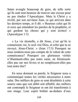 169
Satan aveugle beaucoup de gens, de telle sorte
qu’ils sont tout heureux de trouver une excuse pour
ne pas étudier l’Apocalypse. Mais le Christ y a
révélé, par son serviteur Jean, ce qui arrivera dans
les derniers temps, et il dit: « Heureux celui qui lit
et ceux qui entendent les paroles de la prophétie, et
qui gardent les choses qui y sont écrites! »
(Apocalypse 1:3)
« La vie éternelle, a dit Jésus, c’est qu’ils te
connaissent, toi, le seul vrai Dieu, et celui que tu as
envoyé, Jésus-Christ. » (Jean 17:3) Pourquoi ne
nous rendons-nous pas compte de la valeur de cette
connaissance? Pourquoi ces glorieuses vérités
n’illuminent-elles pas notre cœur, ne frémissent-
elles pas sur nos lèvres et ne remplissent-elles pas
tout notre être?
En nous donnant sa parole, le Seigneur nous a
communiqué toutes les vérités nécessaires à notre
salut. Des milliers de gens se sont désaltérés à cette
source sans que son débit soit affaibli; des milliers
ont contemplé le Seigneur et ont été transformés à
son image. Leur esprit brûlait au-dedans d’eux
 