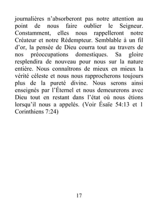 17
journalières n’absorberont pas notre attention au
point de nous faire oublier le Seigneur.
Constamment, elles nous rappelleront notre
Créateur et notre Rédempteur. Semblable à un fil
d’or, la pensée de Dieu courra tout au travers de
nos préoccupations domestiques. Sa gloire
resplendira de nouveau pour nous sur la nature
entière. Nous connaîtrons de mieux en mieux la
vérité céleste et nous nous rapprocherons toujours
plus de la pureté divine. Nous serons ainsi
enseignés par l’Éternel et nous demeurerons avec
Dieu tout en restant dans l’état où nous étions
lorsqu’il nous a appelés. (Voir Ésaïe 54:13 et 1
Corinthiens 7:24)
 