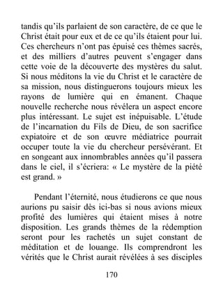 170
tandis qu’ils parlaient de son caractère, de ce que le
Christ était pour eux et de ce qu’ils étaient pour lui.
Ces chercheurs n’ont pas épuisé ces thèmes sacrés,
et des milliers d’autres peuvent s’engager dans
cette voie de la découverte des mystères du salut.
Si nous méditons la vie du Christ et le caractère de
sa mission, nous distinguerons toujours mieux les
rayons de lumière qui en émanent. Chaque
nouvelle recherche nous révélera un aspect encore
plus intéressant. Le sujet est inépuisable. L’étude
de l’incarnation du Fils de Dieu, de son sacrifice
expiatoire et de son œuvre médiatrice pourrait
occuper toute la vie du chercheur persévérant. Et
en songeant aux innombrables années qu’il passera
dans le ciel, il s’écriera: « Le mystère de la piété
est grand. »
Pendant l’éternité, nous étudierons ce que nous
aurions pu saisir dès ici-bas si nous avions mieux
profité des lumières qui étaient mises à notre
disposition. Les grands thèmes de la rédemption
seront pour les rachetés un sujet constant de
méditation et de louange. Ils comprendront les
vérités que le Christ aurait révélées à ses disciples
 