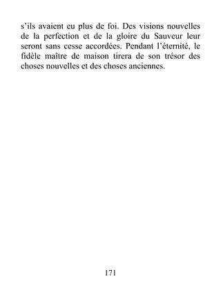 171
s’ils avaient eu plus de foi. Des visions nouvelles
de la perfection et de la gloire du Sauveur leur
seront sans cesse accordées. Pendant l’éternité, le
fidèle maître de maison tirera de son trésor des
choses nouvelles et des choses anciennes.
 