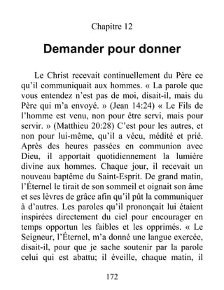 172
Chapitre 12
Demander pour donner
Le Christ recevait continuellement du Père ce
qu’il communiquait aux hommes. « La parole que
vous entendez n’est pas de moi, disait-il, mais du
Père qui m’a envoyé. » (Jean 14:24) « Le Fils de
l’homme est venu, non pour être servi, mais pour
servir. » (Matthieu 20:28) C’est pour les autres, et
non pour lui-même, qu’il a vécu, médité et prié.
Après des heures passées en communion avec
Dieu, il apportait quotidiennement la lumière
divine aux hommes. Chaque jour, il recevait un
nouveau baptême du Saint-Esprit. De grand matin,
l’Éternel le tirait de son sommeil et oignait son âme
et ses lèvres de grâce afin qu’il pût la communiquer
à d’autres. Les paroles qu’il prononçait lui étaient
inspirées directement du ciel pour encourager en
temps opportun les faibles et les opprimés. « Le
Seigneur, l’Éternel, m’a donné une langue exercée,
disait-il, pour que je sache soutenir par la parole
celui qui est abattu; il éveille, chaque matin, il
 
