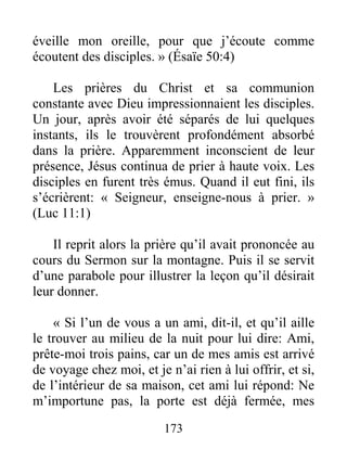 173
éveille mon oreille, pour que j’écoute comme
écoutent des disciples. » (Ésaïe 50:4)
Les prières du Christ et sa communion
constante avec Dieu impressionnaient les disciples.
Un jour, après avoir été séparés de lui quelques
instants, ils le trouvèrent profondément absorbé
dans la prière. Apparemment inconscient de leur
présence, Jésus continua de prier à haute voix. Les
disciples en furent très émus. Quand il eut fini, ils
s’écrièrent: « Seigneur, enseigne-nous à prier. »
(Luc 11:1)
Il reprit alors la prière qu’il avait prononcée au
cours du Sermon sur la montagne. Puis il se servit
d’une parabole pour illustrer la leçon qu’il désirait
leur donner.
« Si l’un de vous a un ami, dit-il, et qu’il aille
le trouver au milieu de la nuit pour lui dire: Ami,
prête-moi trois pains, car un de mes amis est arrivé
de voyage chez moi, et je n’ai rien à lui offrir, et si,
de l’intérieur de sa maison, cet ami lui répond: Ne
m’importune pas, la porte est déjà fermée, mes
 