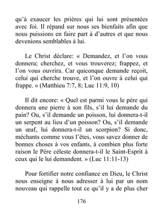 176
qu’à exaucer les prières qui lui sont présentées
avec foi. Il répand sur nous ses bienfaits afin que
nous puissions en faire part à d’autres et que nous
devenions semblables à lui.
Le Christ déclare: « Demandez, et l’on vous
donnera; cherchez, et vous trouverez; frappez, et
l’on vous ouvrira. Car quiconque demande reçoit,
celui qui cherche trouve, et l’on ouvre à celui qui
frappe. » (Matthieu 7:7, 8; Luc 11:9, 10)
Il dit encore: « Quel est parmi vous le père qui
donnera une pierre à son fils, s’il lui demande du
pain? Ou, s’il demande un poisson, lui donnera-t-il
un serpent au lieu d’un poisson? Ou, s’il demande
un œuf, lui donnera-t-il un scorpion? Si donc,
méchants comme vous l’êtes, vous savez donner de
bonnes choses à vos enfants, à combien plus forte
raison le Père céleste donnera-t-il le Saint-Esprit à
ceux qui le lui demandent. » (Luc 11:11-13)
Pour fortifier notre confiance en Dieu, le Christ
nous enseigne à nous adresser à lui par un nom
nouveau qui rappelle tout ce qu’il y a de plus cher
 