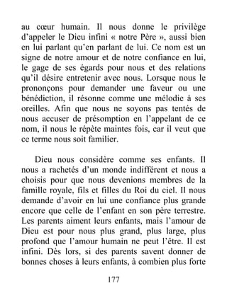 177
au cœur humain. Il nous donne le privilège
d’appeler le Dieu infini « notre Père », aussi bien
en lui parlant qu’en parlant de lui. Ce nom est un
signe de notre amour et de notre confiance en lui,
le gage de ses égards pour nous et des relations
qu’il désire entretenir avec nous. Lorsque nous le
prononçons pour demander une faveur ou une
bénédiction, il résonne comme une mélodie à ses
oreilles. Afin que nous ne soyons pas tentés de
nous accuser de présomption en l’appelant de ce
nom, il nous le répète maintes fois, car il veut que
ce terme nous soit familier.
Dieu nous considère comme ses enfants. Il
nous a rachetés d’un monde indifférent et nous a
choisis pour que nous devenions membres de la
famille royale, fils et filles du Roi du ciel. Il nous
demande d’avoir en lui une confiance plus grande
encore que celle de l’enfant en son père terrestre.
Les parents aiment leurs enfants, mais l’amour de
Dieu est pour nous plus grand, plus large, plus
profond que l’amour humain ne peut l’être. Il est
infini. Dès lors, si des parents savent donner de
bonnes choses à leurs enfants, à combien plus forte
 