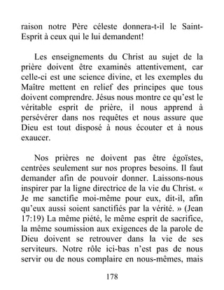 178
raison notre Père céleste donnera-t-il le Saint-
Esprit à ceux qui le lui demandent!
Les enseignements du Christ au sujet de la
prière doivent être examinés attentivement, car
celle-ci est une science divine, et les exemples du
Maître mettent en relief des principes que tous
doivent comprendre. Jésus nous montre ce qu’est le
véritable esprit de prière, il nous apprend à
persévérer dans nos requêtes et nous assure que
Dieu est tout disposé à nous écouter et à nous
exaucer.
Nos prières ne doivent pas être égoïstes,
centrées seulement sur nos propres besoins. Il faut
demander afin de pouvoir donner. Laissons-nous
inspirer par la ligne directrice de la vie du Christ. «
Je me sanctifie moi-même pour eux, dit-il, afin
qu’eux aussi soient sanctifiés par la vérité. » (Jean
17:19) La même piété, le même esprit de sacrifice,
la même soumission aux exigences de la parole de
Dieu doivent se retrouver dans la vie de ses
serviteurs. Notre rôle ici-bas n’est pas de nous
servir ou de nous complaire en nous-mêmes, mais
 