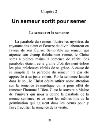 18
Chapitre 2
Un semeur sortit pour semer
Le semeur et la semence
La parabole du semeur illustre les mystères du
royaume des cieux et l’œuvre du divin laboureur en
faveur de son Église. Semblable au semeur qui
arpente son champ fraîchement remué, le Christ
sema à pleines mains la semence de vérité. Ses
paraboles étaient cette graine d’où devaient éclore
les plus précieuses vérités de sa grâce. A cause de
sa simplicité, la parabole du semeur n’a pas été
appréciée à sa juste valeur. Par la semence lancée
dans le sol, le Christ désire attirer notre attention
sur la semence évangélique qui a pour effet de
ramener l’homme à Dieu. C’est le souverain Maître
de l’univers qui nous a donné la parabole de la
menue semence, et ce sont les mêmes lois de la
germination qui agissent dans les cœurs pour y
faire fructifier la semence de la vérité.
 