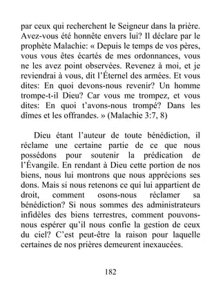 182
par ceux qui recherchent le Seigneur dans la prière.
Avez-vous été honnête envers lui? Il déclare par le
prophète Malachie: « Depuis le temps de vos pères,
vous vous êtes écartés de mes ordonnances, vous
ne les avez point observées. Revenez à moi, et je
reviendrai à vous, dit l’Éternel des armées. Et vous
dites: En quoi devons-nous revenir? Un homme
trompe-t-il Dieu? Car vous me trompez, et vous
dites: En quoi t’avons-nous trompé? Dans les
dîmes et les offrandes. » (Malachie 3:7, 8)
Dieu étant l’auteur de toute bénédiction, il
réclame une certaine partie de ce que nous
possédons pour soutenir la prédication de
l’Évangile. En rendant à Dieu cette portion de nos
biens, nous lui montrons que nous apprécions ses
dons. Mais si nous retenons ce qui lui appartient de
droit, comment osons-nous réclamer sa
bénédiction? Si nous sommes des administrateurs
infidèles des biens terrestres, comment pouvons-
nous espérer qu’il nous confie la gestion de ceux
du ciel? C’est peut-être la raison pour laquelle
certaines de nos prières demeurent inexaucées.
 
