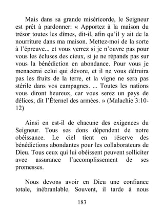 183
Mais dans sa grande miséricorde, le Seigneur
est prêt à pardonner: « Apportez à la maison du
trésor toutes les dîmes, dit-il, afin qu’il y ait de la
nourriture dans ma maison. Mettez-moi de la sorte
à l’épreuve... et vous verrez si je n’ouvre pas pour
vous les écluses des cieux, si je ne répands pas sur
vous la bénédiction en abondance. Pour vous je
menacerai celui qui dévore, et il ne vous détruira
pas les fruits de la terre, et la vigne ne sera pas
stérile dans vos campagnes. ... Toutes les nations
vous diront heureux, car vous serez un pays de
délices, dit l’Éternel des armées. » (Malachie 3:10-
12)
Ainsi en est-il de chacune des exigences du
Seigneur. Tous ses dons dépendent de notre
obéissance. Le ciel tient en réserve des
bénédictions abondantes pour les collaborateurs de
Dieu. Tous ceux qui lui obéissent peuvent solliciter
avec assurance l’accomplissement de ses
promesses.
Nous devons avoir en Dieu une confiance
totale, inébranlable. Souvent, il tarde à nous
 