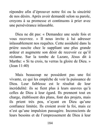 184
répondre afin d’éprouver notre foi ou la sincérité
de nos désirs. Après avoir demandé selon sa parole,
croyons à sa promesse et continuons à prier avec
une persévérance inlassable.
Dieu ne dit pas: « Demandez une seule fois et
vous recevrez. » Il nous invite à lui adresser
inlassablement nos requêtes. Cette assiduité dans la
prière suscite chez le suppliant une plus grande
ardeur et augmente son désir de recevoir ce qu’il
réclame. Sur la tombe de Lazare, Jésus dit à
Marthe: « Si tu crois, tu verras la gloire de Dieu. »
(Jean 11:40)
Mais beaucoup ne possèdent pas une foi
vivante, ce qui les empêche de voir la puissance de
Dieu. Leur faiblesse est le résultat de leur
incrédulité: ils se fient plus à leurs œuvres qu’à
celles de Dieu à leur égard. Ils prennent tout en
charge, établissent des plans, font des projets, mais
ils prient très peu, n’ayant en Dieu qu’une
confiance limitée. Ils croient avoir la foi, mais ce
n’est qu’une impulsion passagère. Inconscients de
leurs besoins et de l’empressement de Dieu à leur
 