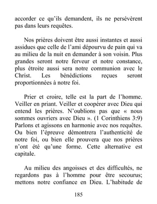 185
accorder ce qu’ils demandent, ils ne persévèrent
pas dans leurs requêtes.
Nos prières doivent être aussi instantes et aussi
assidues que celle de l’ami dépourvu de pain qui va
au milieu de la nuit en demander à son voisin. Plus
grandes seront notre ferveur et notre constance,
plus étroite aussi sera notre communion avec le
Christ. Les bénédictions reçues seront
proportionnées à notre foi.
Prier et croire, telle est la part de l’homme.
Veiller en priant. Veiller et coopérer avec Dieu qui
entend les prières. N’oublions pas que « nous
sommes ouvriers avec Dieu ». (1 Corinthiens 3:9)
Parlons et agissons en harmonie avec nos requêtes.
Ou bien l’épreuve démontrera l’authenticité de
notre foi, ou bien elle prouvera que nos prières
n’ont été qu’une forme. Cette alternative est
capitale.
Au milieu des angoisses et des difficultés, ne
regardons pas à l’homme pour être secourus;
mettons notre confiance en Dieu. L’habitude de
 