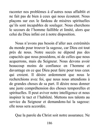 186
raconter nos problèmes à d’autres nous affaiblit et
ne fait pas de bien à ceux qui nous écoutent. Nous
plaçons sur eux le fardeau de misères spirituelles
qu’ils sont incapables de soulager. Nous cherchons
le secours de l’homme faillible et limité, alors que
celui du Dieu infini est à notre disposition.
Nous n’avons pas besoin d’aller aux extrémités
du monde pour trouver la sagesse, car Dieu est tout
près de nous. Notre succès ne dépend pas des
capacités que nous possédons, ni de celles que nous
acquerrons, mais du Seigneur. Nous devons avoir
beaucoup moins de confiance en l’homme et
davantage en ce que Dieu peut faire pour tous ceux
qui croient. Il désire ardemment que nous le
recherchions avec foi, que nous nous attendions à
de grandes choses de sa part. Il désire nous donner
une juste compréhension des choses temporelles et
spirituelles. Il peut aviver notre intelligence et nous
inspirer le tact et l’habileté. Mettons nos talents au
service du Seigneur et demandons-lui la sagesse:
elle nous sera accordée.
Que la parole du Christ soit notre assurance. Ne
 