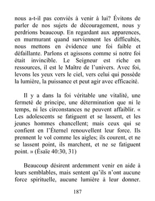 187
nous a-t-il pas conviés à venir à lui? Évitons de
parler de nos sujets de découragement, nous y
perdrions beaucoup. En regardant aux apparences,
en murmurant quand surviennent les difficultés,
nous mettons en évidence une foi faible et
défaillante. Parlons et agissons comme si notre foi
était invincible. Le Seigneur est riche en
ressources, il est le Maître de l’univers. Avec foi,
levons les yeux vers le ciel, vers celui qui possède
la lumière, la puissance et peut agir avec efficacité.
Il y a dans la foi véritable une vitalité, une
fermeté de principe, une détermination que ni le
temps, ni les circonstances ne peuvent affaiblir. «
Les adolescents se fatiguent et se lassent, et les
jeunes hommes chancellent; mais ceux qui se
confient en l’Éternel renouvellent leur force. Ils
prennent le vol comme les aigles; ils courent, et ne
se lassent point, ils marchent, et ne se fatiguent
point. » (Ésaïe 40:30, 31)
Beaucoup désirent ardemment venir en aide à
leurs semblables, mais sentent qu’ils n’ont aucune
force spirituelle, aucune lumière à leur donner.
 