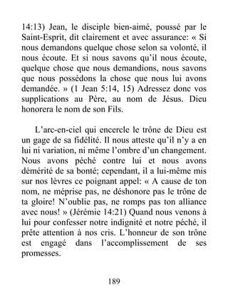 189
14:13) Jean, le disciple bien-aimé, poussé par le
Saint-Esprit, dit clairement et avec assurance: « Si
nous demandons quelque chose selon sa volonté, il
nous écoute. Et si nous savons qu’il nous écoute,
quelque chose que nous demandions, nous savons
que nous possédons la chose que nous lui avons
demandée. » (1 Jean 5:14, 15) Adressez donc vos
supplications au Père, au nom de Jésus. Dieu
honorera le nom de son Fils.
L’arc-en-ciel qui encercle le trône de Dieu est
un gage de sa fidélité. Il nous atteste qu’il n’y a en
lui ni variation, ni même l’ombre d’un changement.
Nous avons péché contre lui et nous avons
démérité de sa bonté; cependant, il a lui-même mis
sur nos lèvres ce poignant appel: « A cause de ton
nom, ne méprise pas, ne déshonore pas le trône de
ta gloire! N’oublie pas, ne romps pas ton alliance
avec nous! » (Jérémie 14:21) Quand nous venons à
lui pour confesser notre indignité et notre péché, il
prête attention à nos cris. L’honneur de son trône
est engagé dans l’accomplissement de ses
promesses.
 