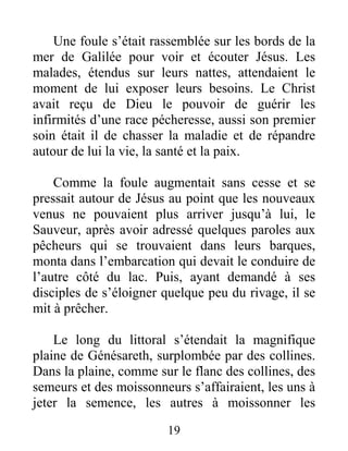 19
Une foule s’était rassemblée sur les bords de la
mer de Galilée pour voir et écouter Jésus. Les
malades, étendus sur leurs nattes, attendaient le
moment de lui exposer leurs besoins. Le Christ
avait reçu de Dieu le pouvoir de guérir les
infirmités d’une race pécheresse, aussi son premier
soin était il de chasser la maladie et de répandre
autour de lui la vie, la santé et la paix.
Comme la foule augmentait sans cesse et se
pressait autour de Jésus au point que les nouveaux
venus ne pouvaient plus arriver jusqu’à lui, le
Sauveur, après avoir adressé quelques paroles aux
pêcheurs qui se trouvaient dans leurs barques,
monta dans l’embarcation qui devait le conduire de
l’autre côté du lac. Puis, ayant demandé à ses
disciples de s’éloigner quelque peu du rivage, il se
mit à prêcher.
Le long du littoral s’étendait la magnifique
plaine de Génésareth, surplombée par des collines.
Dans la plaine, comme sur le flanc des collines, des
semeurs et des moissonneurs s’affairaient, les uns à
jeter la semence, les autres à moissonner les
 