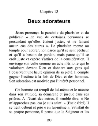 193
Chapitre 13
Deux adorateurs
Jésus prononça la parabole du pharisien et du
publicain « en vue de certaines personnes se
persuadant qu’elles étaient justes, et ne faisant
aucun cas des autres ». Le pharisien monte au
temple pour adorer, non parce qu’il se sent pécheur
et qu’il a besoin de pardon, mais parce qu’il se
croit juste et espère s’attirer de la considération. Il
envisage son culte comme un acte méritoire qui le
valorisera devant Dieu et donnera aux gens qui
l’observent une haute opinion de sa piété. Il compte
gagner l’estime à la fois de Dieu et des hommes.
Son adoration est motivée par l’intérêt personnel.
Cet homme est rempli de lui-même et le montre
dans son attitude, sa démarche et jusque dans ses
prières. A l’écart des autres, il semble dire: « Ne
m’approchez pas, car je suis saint! » (Ésaïe 65:5) Il
se tient debout et prie « en lui-même ». Satisfait de
sa propre personne, il pense que le Seigneur et les
 