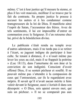 195
même. C’est à leur justice qu’il mesure la sienne, et
plus il les voit mauvais, meilleur il se trouve par le
fait du contraste. Sa propre justice le pousse à
accuser les autres et à les condamner comme
transgresseurs de la loi de Dieu. Il manifeste ainsi
l’esprit de Satan, l’accusateur des frères. Avec de
tels sentiments, il lui est impossible d’entrer en
communion avec le Seigneur. Il s’en retourne chez
lui, privé de la bénédiction divine.
Le publicain s’était rendu au temple avec
d’autres adorateurs, mais il ne tarda pas à se retirer
à l’écart, se jugeant indigne de participer à leur
culte. Se tenant à distance, il « n’osait même pas
lever les yeux au ciel, mais il se frappait la poitrine
» (Luc 18:13), dans l’amertume de son âme et la
conviction de son indignité. Conscient d’avoir
offensé Dieu, il se sentait pécheur et souillé. Il ne
pouvait même pas s’attendre à la compassion de
ceux qui l’entouraient, car ils le regardaient avec
mépris. Il savait qu’il n’avait aucun mérite à faire
valoir devant le Seigneur, aussi s’écriait-il dans son
désespoir: « O Dieu, sois apaisé envers moi, qui
suis un pécheur. » Il ne se comparait pas aux
 