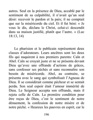 196
autres. Seul en la présence de Dieu, accablé par le
sentiment de sa culpabilité, il n’avait qu’un seul
désir: recevoir le pardon et la paix; il ne comptait
que sur la miséricorde du ciel. Et il fut béni: « Je
vous le dis, déclara le Christ, celui-ci descendit
dans sa maison justifié, plutôt que l’autre. » (Luc
18:13, 14)
Le pharisien et le publicain représentent deux
classes d’adorateurs. Leurs ancêtres sont les deux
fils qui naquirent à nos premiers parents: Caïn et
Abel. Caïn se croyait juste et ne se présenta devant
Dieu qu’avec une offrande d’actions de grâces,
sans confesser ses péchés et sans reconnaître son
besoin de miséricorde. Abel, au contraire, se
présenta avec le sang qui symbolisait l’Agneau de
Dieu. Il se considérait comme pécheur et se sentait
perdu. Son seul espoir était l’amour immérité de
Dieu. Le Seigneur accepta son offrande, mais il
rejeta celle de Caïn. La première condition pour
être reçus de Dieu, c’est le sentiment de notre
dénuement, la confession de notre misère et de
notre péché. « Heureux les pauvres en esprit, car le
 