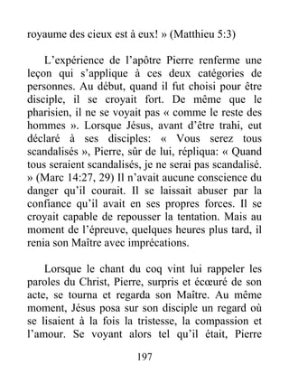 197
royaume des cieux est à eux! » (Matthieu 5:3)
L’expérience de l’apôtre Pierre renferme une
leçon qui s’applique à ces deux catégories de
personnes. Au début, quand il fut choisi pour être
disciple, il se croyait fort. De même que le
pharisien, il ne se voyait pas « comme le reste des
hommes ». Lorsque Jésus, avant d’être trahi, eut
déclaré à ses disciples: « Vous serez tous
scandalisés », Pierre, sûr de lui, répliqua: « Quand
tous seraient scandalisés, je ne serai pas scandalisé.
» (Marc 14:27, 29) Il n’avait aucune conscience du
danger qu’il courait. Il se laissait abuser par la
confiance qu’il avait en ses propres forces. Il se
croyait capable de repousser la tentation. Mais au
moment de l’épreuve, quelques heures plus tard, il
renia son Maître avec imprécations.
Lorsque le chant du coq vint lui rappeler les
paroles du Christ, Pierre, surpris et écœuré de son
acte, se tourna et regarda son Maître. Au même
moment, Jésus posa sur son disciple un regard où
se lisaient à la fois la tristesse, la compassion et
l’amour. Se voyant alors tel qu’il était, Pierre
 