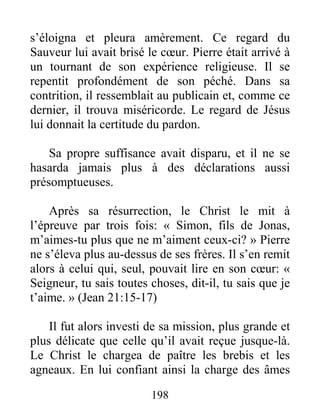 198
s’éloigna et pleura amèrement. Ce regard du
Sauveur lui avait brisé le cœur. Pierre était arrivé à
un tournant de son expérience religieuse. Il se
repentit profondément de son péché. Dans sa
contrition, il ressemblait au publicain et, comme ce
dernier, il trouva miséricorde. Le regard de Jésus
lui donnait la certitude du pardon.
Sa propre suffisance avait disparu, et il ne se
hasarda jamais plus à des déclarations aussi
présomptueuses.
Après sa résurrection, le Christ le mit à
l’épreuve par trois fois: « Simon, fils de Jonas,
m’aimes-tu plus que ne m’aiment ceux-ci? » Pierre
ne s’éleva plus au-dessus de ses frères. Il s’en remit
alors à celui qui, seul, pouvait lire en son cœur: «
Seigneur, tu sais toutes choses, dit-il, tu sais que je
t’aime. » (Jean 21:15-17)
Il fut alors investi de sa mission, plus grande et
plus délicate que celle qu’il avait reçue jusque-là.
Le Christ le chargea de paître les brebis et les
agneaux. En lui confiant ainsi la charge des âmes
 