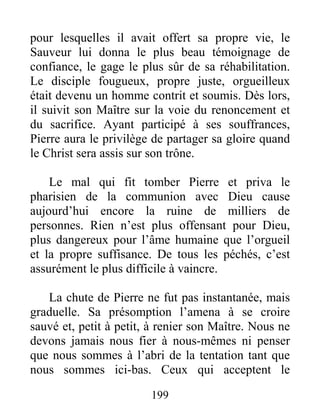 199
pour lesquelles il avait offert sa propre vie, le
Sauveur lui donna le plus beau témoignage de
confiance, le gage le plus sûr de sa réhabilitation.
Le disciple fougueux, propre juste, orgueilleux
était devenu un homme contrit et soumis. Dès lors,
il suivit son Maître sur la voie du renoncement et
du sacrifice. Ayant participé à ses souffrances,
Pierre aura le privilège de partager sa gloire quand
le Christ sera assis sur son trône.
Le mal qui fit tomber Pierre et priva le
pharisien de la communion avec Dieu cause
aujourd’hui encore la ruine de milliers de
personnes. Rien n’est plus offensant pour Dieu,
plus dangereux pour l’âme humaine que l’orgueil
et la propre suffisance. De tous les péchés, c’est
assurément le plus difficile à vaincre.
La chute de Pierre ne fut pas instantanée, mais
graduelle. Sa présomption l’amena à se croire
sauvé et, petit à petit, à renier son Maître. Nous ne
devons jamais nous fier à nous-mêmes ni penser
que nous sommes à l’abri de la tentation tant que
nous sommes ici-bas. Ceux qui acceptent le
 