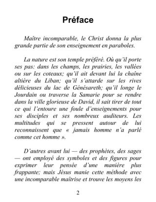 2
Préface
Maître incomparable, le Christ donna la plus
grande partie de son enseignement en paraboles.
La nature est son temple préféré. Où qu’il porte
ses pas: dans les champs, les prairies, les vallées
ou sur les coteaux; qu’il ait devant lui la chaîne
altière du Liban; qu’il s’attarde sur les rives
délicieuses du lac de Génésareth; qu’il longe le
Jourdain ou traverse la Samarie pour se rendre
dans la ville glorieuse de David, il sait tirer de tout
ce qui l’entoure une foule d’enseignements pour
ses disciples et ses nombreux auditeurs. Les
multitudes qui se pressent autour de lui
reconnaissent que « jamais homme n’a parlé
comme cet homme ».
D’autres avant lui — des prophètes, des sages
— ont employé des symboles et des figures pour
exprimer leur pensée d’une manière plus
frappante; mais Jésus manie cette méthode avec
une incomparable maîtrise et trouve les moyens les
 