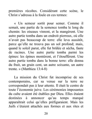 20
premières récoltes. Considérant cette scène, le
Christ s’adressa à la foule en ces termes:
« Un semeur sortit pour semer. Comme il
semait, une partie de la semence tomba le long du
chemin: les oiseaux vinrent, et la mangèrent. Une
autre partie tomba dans un endroit pierreux, où elle
n’avait pas beaucoup de terre: elle leva aussitôt,
parce qu’elle ne trouva pas un sol profond; mais,
quand le soleil parut, elle fut brûlée et sécha, faute
de racines. Une autre partie tomba parmi les
épines: les épines montèrent, et l’étouffèrent. Une
autre partie tomba dans la bonne terre: elle donna
du fruit, un grain cent, un autre soixante, un autre
trente. » (Matthieu 13:4-8)
La mission du Christ fut incomprise de ses
contemporains, car sa venue sur la terre ne
correspondait pas à leur attente. Il était le centre de
toute l’économie juive. Les cérémonies imposantes
du culte avaient été établies par Dieu. Elles étaient
destinées à annoncer qu’au temps marqué
apparaîtrait celui qu’elles préfiguraient. Mais les
Juifs s’étaient attachés aux formes et aux rites et
 