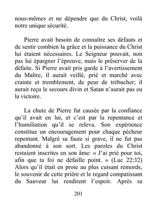 201
nous-mêmes et ne dépendre que du Christ, voilà
notre unique sécurité.
Pierre avait besoin de connaître ses défauts et
de sentir combien la grâce et la puissance du Christ
lui étaient nécessaires. Le Seigneur pouvait, non
pas lui épargner l’épreuve, mais le préserver de la
défaite. Si Pierre avait pris garde à l’avertissement
du Maître, il aurait veillé, prié et marché avec
crainte et tremblement, de peur de trébucher; il
aurait reçu le secours divin et Satan n’aurait pas eu
la victoire.
La chute de Pierre fut causée par la confiance
qu’il avait en lui, et c’est par la repentance et
l’humiliation qu’il se releva. Son expérience
constitue un encouragement pour chaque pécheur
repentant. Malgré sa faute si grave, il ne fut pas
abandonné à son sort. Les paroles du Christ
restaient inscrites en son âme: « J’ai prié pour toi,
afin que ta foi ne défaille point. » (Luc 22:32)
Alors qu’il était en proie au plus cuisant remords,
le souvenir de cette prière et le regard compatissant
du Sauveur lui rendirent l’espoir. Après sa
 