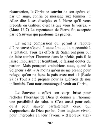 202
résurrection, le Christ se souvint de son apôtre et,
par un ange, confia ce message aux femmes: «
Allez dire à ses disciples et à Pierre qu’il vous
précède en Galilée: c’est là que vous le verrez. »
(Marc 16:7) La repentance de Pierre fut acceptée
par le Sauveur qui pardonne les péchés.
La même compassion qui permit à l’apôtre
d’être sauvé s’étend à toute âme qui a succombé à
la tentation. Tous les efforts de Satan ont pour but
de faire tomber l’homme dans le péché, puis il le
laisse impuissant et tremblant, le faisant douter du
pardon. Mais pourquoi craindrions-nous, quand le
Seigneur a dit: « A moins qu’on ne me prenne pour
refuge, qu’on ne fasse la paix avec moi »? (Ésaïe
27:5) Tout a été préparé pour la guérison de nos
infirmités. Tout nous encourage à venir au Christ.
Le Sauveur a offert son corps brisé pour
racheter l’héritage de Dieu et donner à l’homme
une possibilité de salut. « C’est aussi pour cela
qu’il peut sauver parfaitement ceux qui
s’approchent de Dieu par lui, étant toujours vivant
pour intercéder en leur faveur. » (Hébreux 7:25)
 