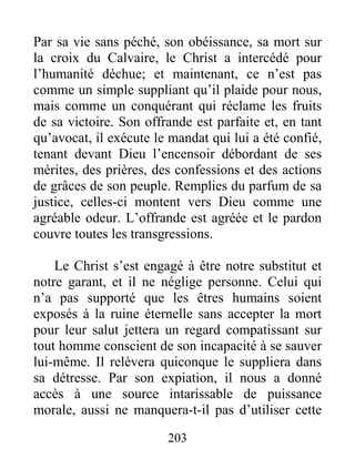 203
Par sa vie sans péché, son obéissance, sa mort sur
la croix du Calvaire, le Christ a intercédé pour
l’humanité déchue; et maintenant, ce n’est pas
comme un simple suppliant qu’il plaide pour nous,
mais comme un conquérant qui réclame les fruits
de sa victoire. Son offrande est parfaite et, en tant
qu’avocat, il exécute le mandat qui lui a été confié,
tenant devant Dieu l’encensoir débordant de ses
mérites, des prières, des confessions et des actions
de grâces de son peuple. Remplies du parfum de sa
justice, celles-ci montent vers Dieu comme une
agréable odeur. L’offrande est agréée et le pardon
couvre toutes les transgressions.
Le Christ s’est engagé à être notre substitut et
notre garant, et il ne néglige personne. Celui qui
n’a pas supporté que les êtres humains soient
exposés à la ruine éternelle sans accepter la mort
pour leur salut jettera un regard compatissant sur
tout homme conscient de son incapacité à se sauver
lui-même. Il relèvera quiconque le suppliera dans
sa détresse. Par son expiation, il nous a donné
accès à une source intarissable de puissance
morale, aussi ne manquera-t-il pas d’utiliser cette
 