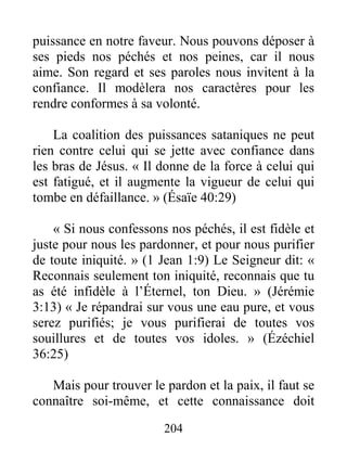 204
puissance en notre faveur. Nous pouvons déposer à
ses pieds nos péchés et nos peines, car il nous
aime. Son regard et ses paroles nous invitent à la
confiance. Il modèlera nos caractères pour les
rendre conformes à sa volonté.
La coalition des puissances sataniques ne peut
rien contre celui qui se jette avec confiance dans
les bras de Jésus. « Il donne de la force à celui qui
est fatigué, et il augmente la vigueur de celui qui
tombe en défaillance. » (Ésaïe 40:29)
« Si nous confessons nos péchés, il est fidèle et
juste pour nous les pardonner, et pour nous purifier
de toute iniquité. » (1 Jean 1:9) Le Seigneur dit: «
Reconnais seulement ton iniquité, reconnais que tu
as été infidèle à l’Éternel, ton Dieu. » (Jérémie
3:13) « Je répandrai sur vous une eau pure, et vous
serez purifiés; je vous purifierai de toutes vos
souillures et de toutes vos idoles. » (Ézéchiel
36:25)
Mais pour trouver le pardon et la paix, il faut se
connaître soi-même, et cette connaissance doit
 