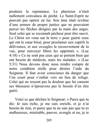 205
produire la repentance. Le pharisien n’était
nullement convaincu de péché. Le Saint-Esprit ne
pouvait pas opérer en lui. Son âme était revêtue
d’une armure de propre justice que ne pouvaient
percer les flèches dirigées par la main des anges.
Seul celui qui se reconnaît pécheur peut être sauvé.
Le Christ est venu sur la terre « pour guérir ceux
qui ont le cœur brisé, pour proclamer aux captifs la
délivrance, et aux aveugles le recouvrement de la
vue, pour renvoyer libres les opprimés ». (Luc
4:18) « Ce ne sont pas ceux qui se portent bien qui
ont besoin de médecin, mais les malades. » (Luc
5:31) Nous devons donc nous rendre compte de
notre condition réelle pour désirer l’aide du
Seigneur. Il faut avoir conscience du danger que
l’on court pour s’enfuir vers un lieu de refuge.
Celui qui ne ressent pas la douleur que lui causent
ses blessures n’éprouvera pas le besoin d’en être
guéri.
Voici ce que déclare le Seigneur: « Parce que tu
dis: Je suis riche, je me suis enrichi, et je n’ai
besoin de rien, et parce que tu ne sais pas que tu es
malheureux, misérable, pauvre, aveugle et nu, je te
 