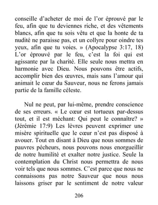 206
conseille d’acheter de moi de l’or éprouvé par le
feu, afin que tu deviennes riche, et des vêtements
blancs, afin que tu sois vêtu et que la honte de ta
nudité ne paraisse pas, et un collyre pour oindre tes
yeux, afin que tu voies. » (Apocalypse 3:17, 18)
L’or éprouvé par le feu, c’est la foi qui est
agissante par la charité. Elle seule nous mettra en
harmonie avec Dieu. Nous pouvons être actifs,
accomplir bien des œuvres, mais sans l’amour qui
animait le cœur du Sauveur, nous ne ferons jamais
partie de la famille céleste.
Nul ne peut, par lui-même, prendre conscience
de ses erreurs. « Le cœur est tortueux par-dessus
tout, et il est méchant: Qui peut le connaître? »
(Jérémie 17:9) Les lèvres peuvent exprimer une
misère spirituelle que le cœur n’est pas disposé à
avouer. Tout en disant à Dieu que nous sommes de
pauvres pécheurs, nous pouvons nous enorgueillir
de notre humilité et exalter notre justice. Seule la
contemplation du Christ nous permettra de nous
voir tels que nous sommes. C’est parce que nous ne
connaissons pas notre Sauveur que nous nous
laissons griser par le sentiment de notre valeur
 
