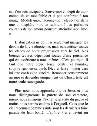 208
car j’en suis incapable. Sauve-moi en dépit de moi-
même, de ce moi faible et si peu conforme à ton
image. Modèle-moi, façonne-moi, élève-moi dans
une atmosphère pure et sainte où les puissants
courants de ton amour pourront atteindre mon âme.
»
L’abnégation ne doit pas seulement marquer les
débuts de la vie chrétienne, mais caractériser toutes
les étapes de notre progression vers le ciel. Nos
bonnes œuvres dépendent toutes d’une puissance
qui est extérieure à nous-mêmes. C’est pourquoi il
faut que notre cœur, brisé, contrit et humilié,
soupire sans cesse après Dieu et fasse monter vers
lui une confession sincère. Renoncer constamment
au moi et dépendre uniquement du Christ, telle est
notre seule sauvegarde.
Plus nous nous approcherons de Jésus et plus
nous distinguerons la pureté de son caractère,
mieux nous saisirons l’extrême gravité du péché et
moins nous serons enclins à l’orgueil. Ceux que le
ciel reconnaît comme saints sont les derniers à faire
parade de leur bonté. L’apôtre Pierre devint un
 