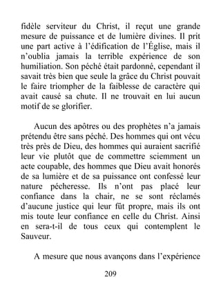 209
fidèle serviteur du Christ, il reçut une grande
mesure de puissance et de lumière divines. Il prit
une part active à l’édification de l’Église, mais il
n’oublia jamais la terrible expérience de son
humiliation. Son péché était pardonné, cependant il
savait très bien que seule la grâce du Christ pouvait
le faire triompher de la faiblesse de caractère qui
avait causé sa chute. Il ne trouvait en lui aucun
motif de se glorifier.
Aucun des apôtres ou des prophètes n’a jamais
prétendu être sans péché. Des hommes qui ont vécu
très près de Dieu, des hommes qui auraient sacrifié
leur vie plutôt que de commettre sciemment un
acte coupable, des hommes que Dieu avait honorés
de sa lumière et de sa puissance ont confessé leur
nature pécheresse. Ils n’ont pas placé leur
confiance dans la chair, ne se sont réclamés
d’aucune justice qui leur fût propre, mais ils ont
mis toute leur confiance en celle du Christ. Ainsi
en sera-t-il de tous ceux qui contemplent le
Sauveur.
A mesure que nous avançons dans l’expérience
 