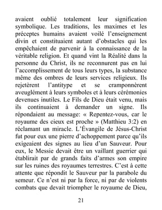 21
avaient oublié totalement leur signification
symbolique. Les traditions, les maximes et les
préceptes humains avaient voilé l’enseignement
divin et constituaient autant d’obstacles qui les
empêchaient de parvenir à la connaissance de la
véritable religion. Et quand vint la Réalité dans la
personne du Christ, ils ne reconnurent pas en lui
l’accomplissement de tous leurs types, la substance
même des ombres de leurs services religieux. Ils
rejetèrent l’antitype et se cramponnèrent
aveuglément à leurs symboles et à leurs cérémonies
devenues inutiles. Le Fils de Dieu était venu, mais
ils continuaient à demander un signe. Ils
répondaient au message: « Repentez-vous, car le
royaume des cieux est proche » (Matthieu 3:2) en
réclamant un miracle. L’Évangile de Jésus-Christ
fut pour eux une pierre d’achoppement parce qu’ils
exigeaient des signes au lieu d’un Sauveur. Pour
eux, le Messie devait être un vaillant guerrier qui
établirait par de grands faits d’armes son empire
sur les ruines des royaumes terrestres. C’est à cette
attente que répondit le Sauveur par la parabole du
semeur. Ce n’est ni par la force, ni par de violents
combats que devait triompher le royaume de Dieu,
 